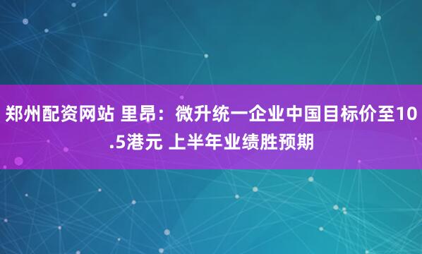 郑州配资网站 里昂：微升统一企业中国目标价至10.5港元 上半年业绩胜预期