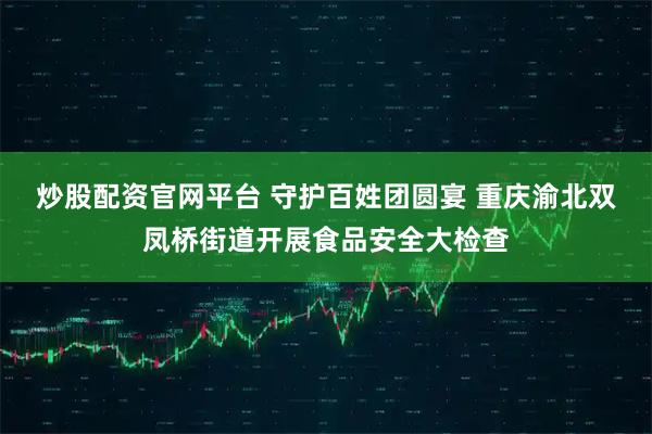 炒股配资官网平台 守护百姓团圆宴 重庆渝北双凤桥街道开展食品安全大检查