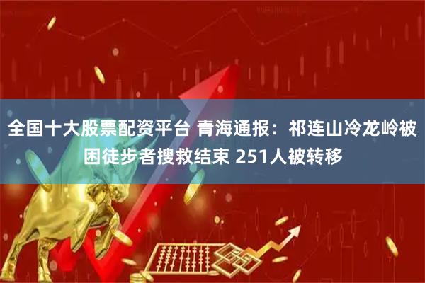 全国十大股票配资平台 青海通报：祁连山冷龙岭被困徒步者搜救结束 251人被转移