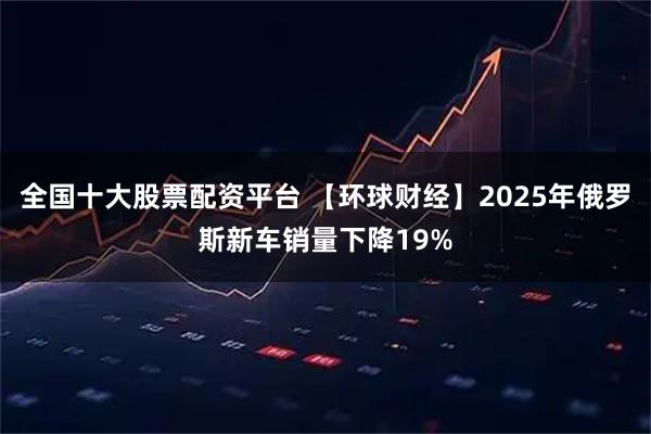 全国十大股票配资平台 【环球财经】2025年俄罗斯新车销量下降19%