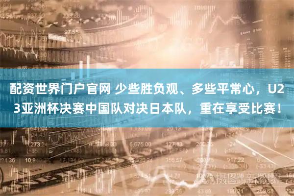 配资世界门户官网 少些胜负观、多些平常心，U23亚洲杯决赛中国队对决日本队，重在享受比赛！