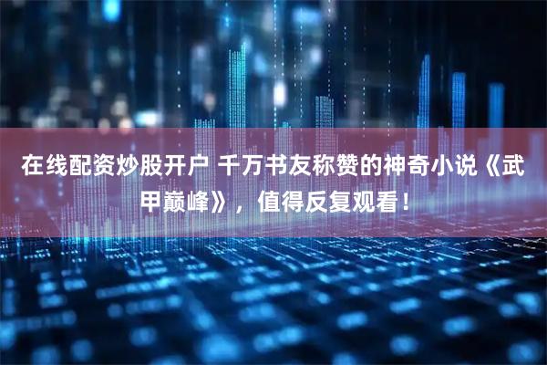 在线配资炒股开户 千万书友称赞的神奇小说《武甲巅峰》，值得反复观看！