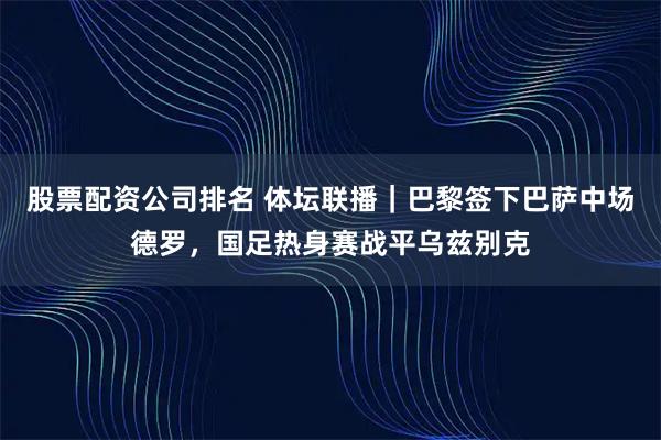 股票配资公司排名 体坛联播｜巴黎签下巴萨中场德罗，国足热身赛战平乌兹别克
