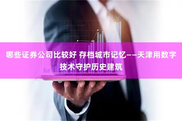 哪些证券公司比较好 存档城市记忆——天津用数字技术守护历史建筑