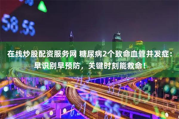 在线炒股配资服务网 糖尿病2个致命血管并发症：早识别早预防，关键时刻能救命！