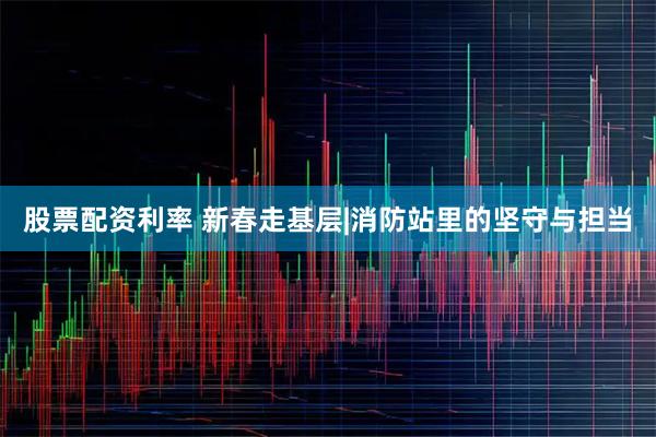 股票配资利率 新春走基层|消防站里的坚守与担当