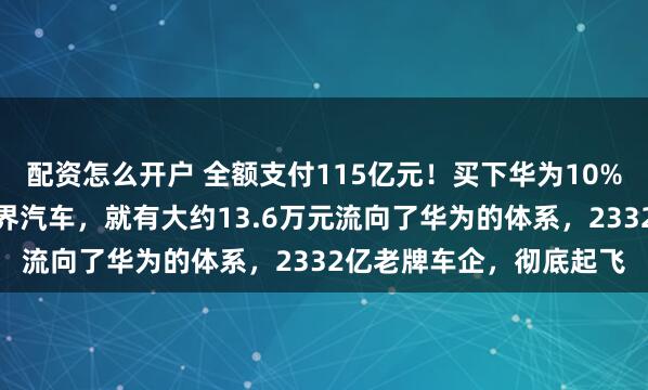 配资怎么开户 全额支付115亿元！买下华为10%股份，它每卖出一辆问界汽车，就有大约13.6万元流向了华为的体系，2332亿老牌车企，彻底起飞