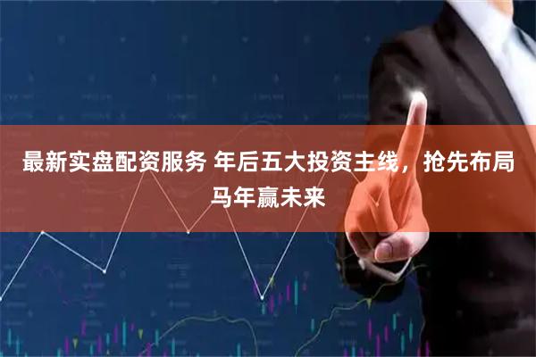 最新实盘配资服务 年后五大投资主线，抢先布局马年赢未来