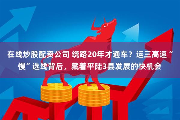 在线炒股配资公司 绕路20年才通车？运三高速“慢”选线背后，藏着平陆3县发展的快机会