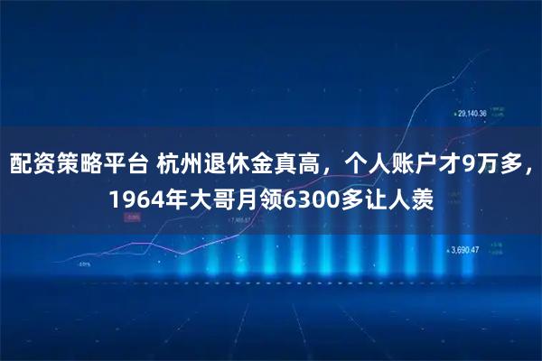 配资策略平台 杭州退休金真高，个人账户才9万多，1964年大哥月领6300多让人羡