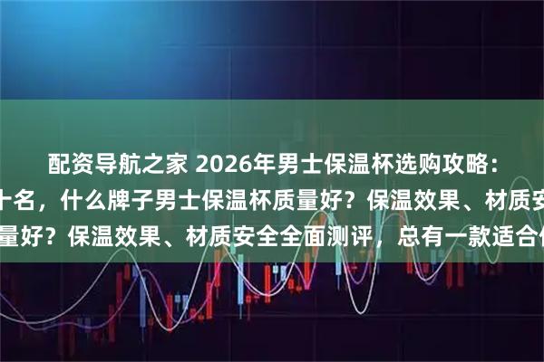 配资导航之家 2026年男士保温杯选购攻略：精选十大品牌排行榜前十名，什么牌子男士保温杯质量好？保温效果、材质安全全面测评，总有一款适合你！