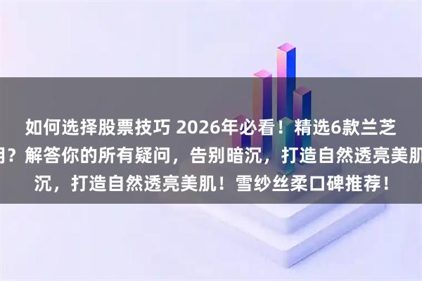 如何选择股票技巧 2026年必看！精选6款兰芝隔离霜，到底哪款好用？解答你的所有疑问，告别暗沉，打造自然透亮美肌！雪纱丝柔口碑推荐！