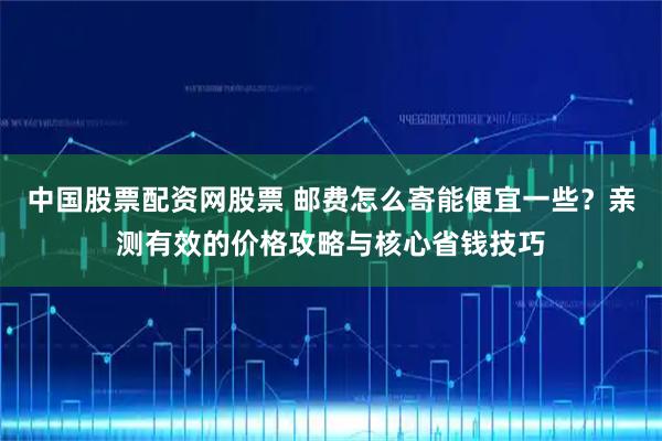 中国股票配资网股票 邮费怎么寄能便宜一些？亲测有效的价格攻略与核心省钱技巧