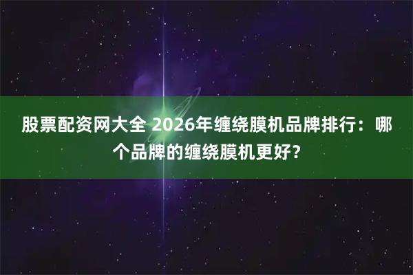 股票配资网大全 2026年缠绕膜机品牌排行：哪个品牌的缠绕膜机更好？