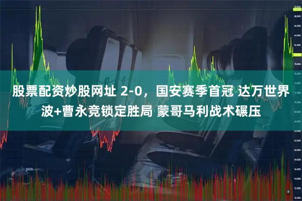 股票配资炒股网址 2-0，国安赛季首冠 达万世界波+曹永竞锁定胜局 蒙哥马利战术碾压