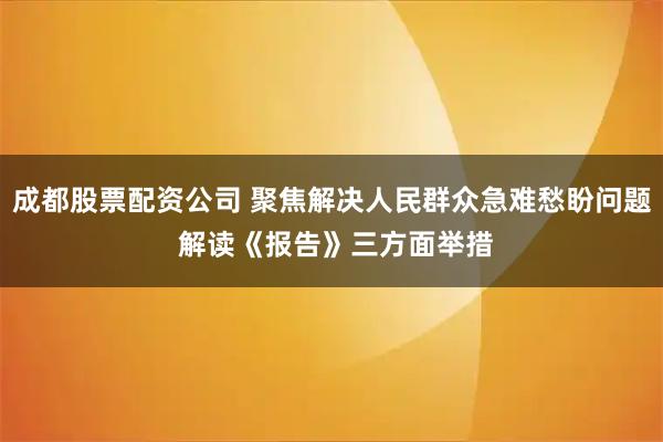 成都股票配资公司 聚焦解决人民群众急难愁盼问题 解读《报告》三方面举措