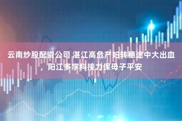 云南炒股配资公司 湛江高危产妇转穗途中大出血，阳江多学科接力保母子平安