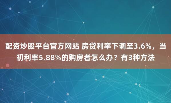 配资炒股平台官方网站 房贷利率下调至3.6%，当初利率5.88%的购房者怎么办？有3种方法