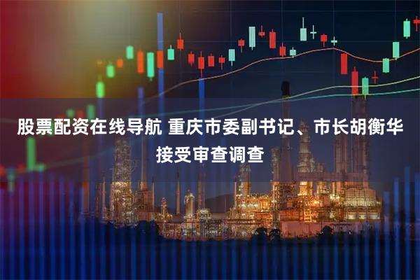 股票配资在线导航 重庆市委副书记、市长胡衡华接受审查调查