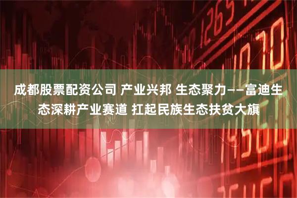 成都股票配资公司 产业兴邦 生态聚力——富迪生态深耕产业赛道 扛起民族生态扶贫大旗