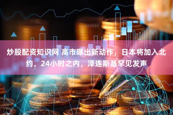 炒股配资知识网 高市曝出新动作，日本将加入北约，24小时之内，泽连斯基罕见发声