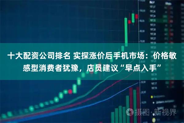十大配资公司排名 实探涨价后手机市场：价格敏感型消费者犹豫，店员建议“早点入手”