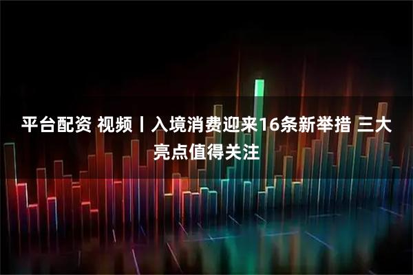 平台配资 视频丨入境消费迎来16条新举措 三大亮点值得关注