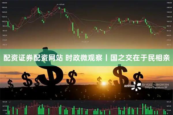 配资证券配资网站 时政微观察丨国之交在于民相亲