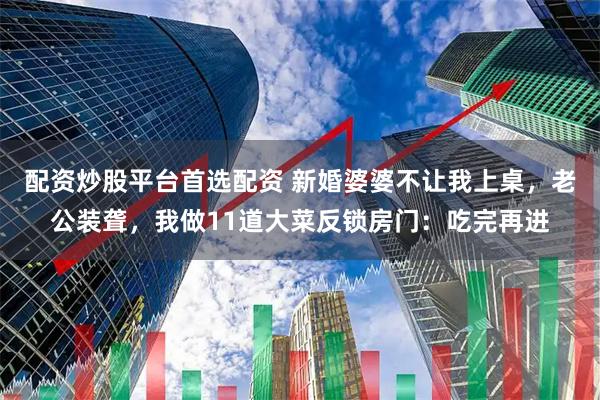 配资炒股平台首选配资 新婚婆婆不让我上桌，老公装聋，我做11道大菜反锁房门：吃完再进
