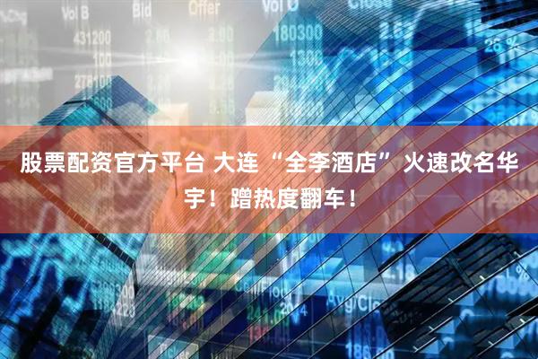 股票配资官方平台 大连 “全李酒店” 火速改名华宇！蹭热度翻车！