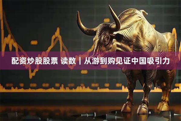 配资炒股股票 读数｜从游到购见证中国吸引力